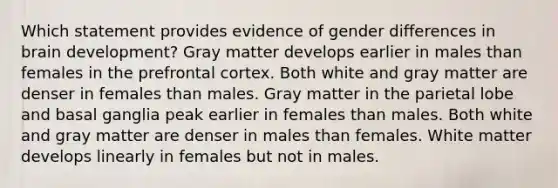 Which statement provides evidence of gender differences in brain development? Gray matter develops earlier in males than females in the prefrontal cortex. Both white and gray matter are denser in females than males. Gray matter in the parietal lobe and basal ganglia peak earlier in females than males. Both white and gray matter are denser in males than females. White matter develops linearly in females but not in males.