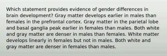 Which statement provides evidence of gender differences in brain development? Gray matter develops earlier in males than females in the prefrontal cortex. Gray matter in the parietal lobe and basal ganglia peak earlier in females than males. Both white and gray matter are denser in males than females. White matter develops linearly in females but not in males. Both white and gray matter are denser in females than males.