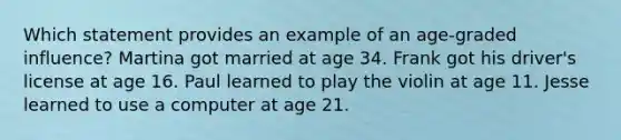 Which statement provides an example of an age-graded influence? Martina got married at age 34. Frank got his driver's license at age 16. Paul learned to play the violin at age 11. Jesse learned to use a computer at age 21.