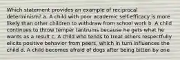 Which statement provides an example of reciprocal determinism? a. A child with poor academic self-efficacy is more likely than other children to withdraw from school work b. A child continues to throw temper tantrums because he gets what he wants as a result c. A child who tends to treat others respectfully elicits positive behavior from peers, which in turn influences the child d. A child becomes afraid of dogs after being bitten by one