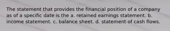 The statement that provides the financial position of a company as of a specific date is the a. retained earnings statement. b. income statement. c. balance sheet. d. statement of cash flows.