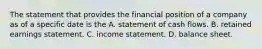 The statement that provides the financial position of a company as of a specific date is the A. statement of cash flows. B. retained earnings statement. C. income statement. D. balance sheet.