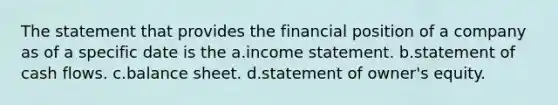 The statement that provides the financial position of a company as of a specific date is the a.<a href='https://www.questionai.com/knowledge/kCPMsnOwdm-income-statement' class='anchor-knowledge'>income statement</a>. b.statement of cash flows. c.balance sheet. d.statement of owner's equity.