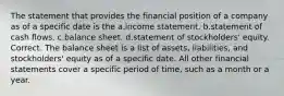 The statement that provides the financial position of a company as of a specific date is the a.income statement. b.statement of cash flows. c.balance sheet. d.statement of stockholders' equity. Correct. The balance sheet is a list of assets, liabilities, and stockholders' equity as of a specific date. All other financial statements cover a specific period of time, such as a month or a year.