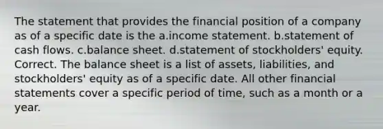 The statement that provides the financial position of a company as of a specific date is the a.<a href='https://www.questionai.com/knowledge/kCPMsnOwdm-income-statement' class='anchor-knowledge'>income statement</a>. b.statement of cash flows. c.balance sheet. d.statement of stockholders' equity. Correct. The balance sheet is a list of assets, liabilities, and stockholders' equity as of a specific date. All other <a href='https://www.questionai.com/knowledge/kFBJaQCz4b-financial-statements' class='anchor-knowledge'>financial statements</a> cover a specific period of time, such as a month or a year.