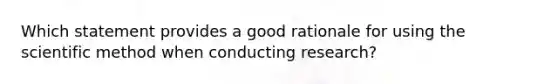 Which statement provides a good rationale for using the scientific method when conducting research?