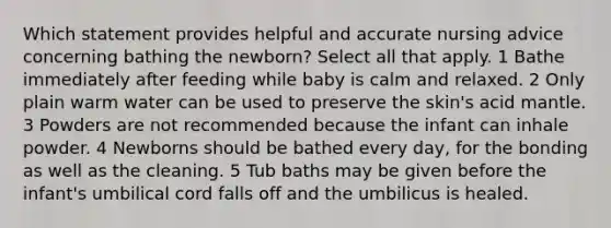 Which statement provides helpful and accurate nursing advice concerning bathing the newborn? Select all that apply. 1 Bathe immediately after feeding while baby is calm and relaxed. 2 Only plain warm water can be used to preserve the skin's acid mantle. 3 Powders are not recommended because the infant can inhale powder. 4 Newborns should be bathed every day, for the bonding as well as the cleaning. 5 Tub baths may be given before the infant's umbilical cord falls off and the umbilicus is healed.