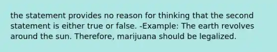 the statement provides no reason for thinking that the second statement is either true or false. -Example: The earth revolves around the sun. Therefore, marijuana should be legalized.