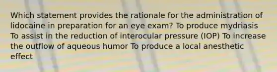 Which statement provides the rationale for the administration of lidocaine in preparation for an eye exam? To produce mydriasis To assist in the reduction of interocular pressure (IOP) To increase the outflow of aqueous humor To produce a local anesthetic effect