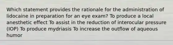 Which statement provides the rationale for the administration of lidocaine in preparation for an eye exam? To produce a local anesthetic effect To assist in the reduction of interocular pressure (IOP) To produce mydriasis To increase the outflow of aqueous humor