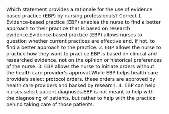 Which statement provides a rationale for the use of evidence-based practice (EBP) by nursing professionals? Correct 1. Evidence-based practice (EBP) enables the nurse to find a better approach to their practice that is based on research evidence.Evidence-based practice (EBP) allows nurses to question whether current practices are effective and, if not, to find a better approach to the practice. 2. EBP allows the nurse to practice how they want to practice.EBP is based on clinical and researched evidence, not on the opinion or historical preferences of the nurse. 3. EBP allows the nurse to initiate orders without the health care provider's approval.While EBP helps health care providers select protocol orders, these orders are approved by health care providers and backed by research. 4. EBP can help nurses select patient diagnoses.EBP is not meant to help with the diagnosing of patients, but rather to help with the practice behind taking care of those patients.