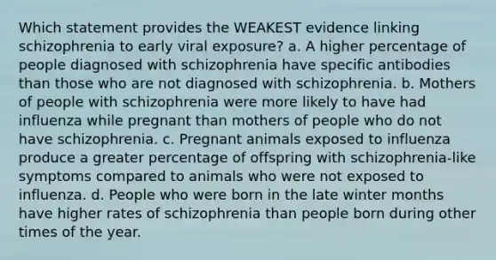 Which statement provides the WEAKEST evidence linking schizophrenia to early viral exposure? a. A higher percentage of people diagnosed with schizophrenia have specific antibodies than those who are not diagnosed with schizophrenia. b. Mothers of people with schizophrenia were more likely to have had influenza while pregnant than mothers of people who do not have schizophrenia. c. Pregnant animals exposed to influenza produce a greater percentage of offspring with schizophrenia-like symptoms compared to animals who were not exposed to influenza. d. People who were born in the late winter months have higher rates of schizophrenia than people born during other times of the year.