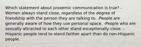 Which statement about proxemic communication is true? -Women always stand close, regardless of the degree of friendship with the person they are talking to. -People are generally aware of how they use personal space. -People who are sexually attracted to each other stand exceptionally close. -Hispanic people tend to stand farther apart than do non-Hispanic people.