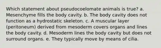 Which statement about pseudocoelomate animals is true? a. Mesenchyme fills the body cavity. b. The body cavity does not function as a hydrostatic skeleton. c. A muscular layer (peritoneum) derived from mesoderm covers organs and lines the body cavity. d. Mesoderm lines the body cavity but does not surround organs. e. They typically move by means of cilia.