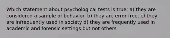 Which statement about psychological tests is true: a) they are considered a sample of behavior. b) they are error free. c) they are infrequently used in society d) they are frequently used in academic and forensic settings but not others