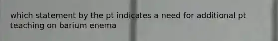 which statement by the pt indicates a need for additional pt teaching on barium enema