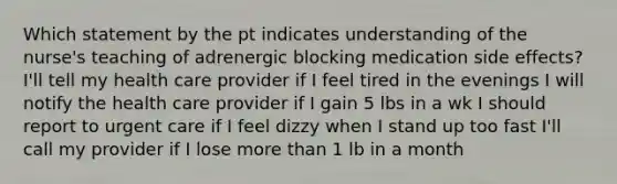 Which statement by the pt indicates understanding of the nurse's teaching of adrenergic blocking medication side effects? I'll tell my health care provider if I feel tired in the evenings I will notify the health care provider if I gain 5 lbs in a wk I should report to urgent care if I feel dizzy when I stand up too fast I'll call my provider if I lose more than 1 lb in a month