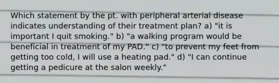 Which statement by the pt. with peripheral arterial disease indicates understanding of their treatment plan? a) "it is important I quit smoking." b) "a walking program would be beneficial in treatment of my PAD." c) "to prevent my feet from getting too cold, I will use a heating pad." d) "I can continue getting a pedicure at the salon weekly."