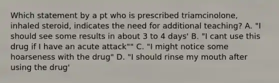 Which statement by a pt who is prescribed triamcinolone, inhaled steroid, indicates the need for additional teaching? A. "I should see some results in about 3 to 4 days' B. "I cant use this drug if I have an acute attack"" C. "I might notice some hoarseness with the drug" D. "I should rinse my mouth after using the drug'