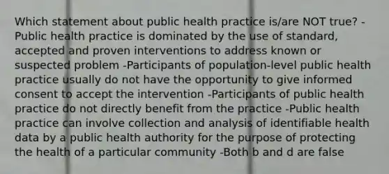 Which statement about public health practice is/are NOT true? -Public health practice is dominated by the use of standard, accepted and proven interventions to address known or suspected problem -Participants of population-level public health practice usually do not have the opportunity to give informed consent to accept the intervention -Participants of public health practice do not directly benefit from the practice -Public health practice can involve collection and analysis of identifiable health data by a public health authority for the purpose of protecting the health of a particular community -Both b and d are false