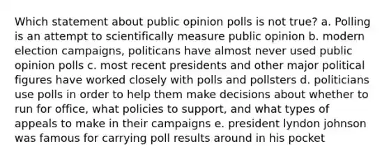 Which statement about public opinion polls is not true? a. Polling is an attempt to scientifically measure public opinion b. modern election campaigns, politicans have almost never used public opinion polls c. most recent presidents and other major political figures have worked closely with polls and pollsters d. politicians use polls in order to help them make decisions about whether to run for office, what policies to support, and what types of appeals to make in their campaigns e. president lyndon johnson was famous for carrying poll results around in his pocket