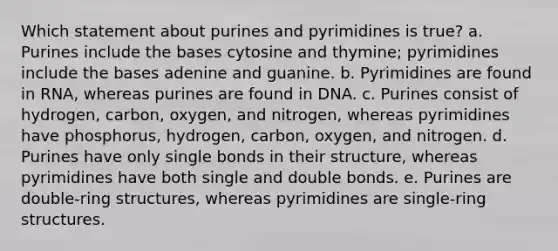 Which statement about purines and pyrimidines is true? a. Purines include the bases cytosine and thymine; pyrimidines include the bases adenine and guanine. b. Pyrimidines are found in RNA, whereas purines are found in DNA. c. Purines consist of hydrogen, carbon, oxygen, and nitrogen, whereas pyrimidines have phosphorus, hydrogen, carbon, oxygen, and nitrogen. d. Purines have only single bonds in their structure, whereas pyrimidines have both single and double bonds. e. Purines are double-ring structures, whereas pyrimidines are single-ring structures.