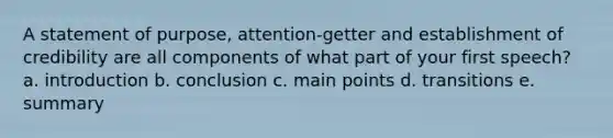 A statement of purpose, attention-getter and establishment of credibility are all components of what part of your first speech? a. introduction b. conclusion c. main points d. transitions e. summary