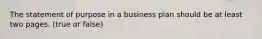 The statement of purpose in a business plan should be at least two pages. (true or false)