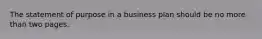 The statement of purpose in a business plan should be no more than two pages.