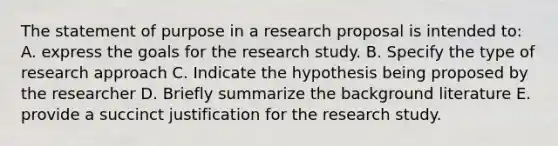 The statement of purpose in a research proposal is intended to: A. express the goals for the research study. B. Specify the type of research approach C. Indicate the hypothesis being proposed by the researcher D. Briefly summarize the background literature E. provide a succinct justification for the research study.