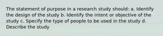 The statement of purpose in a research study should: a. Identify the design of the study b. Identify the intent or objective of the study c. Specify the type of people to be used in the study d. Describe the study