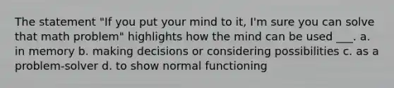 The statement "If you put your mind to it, I'm sure you can solve that math problem" highlights how the mind can be used ___. a. in memory b. making decisions or considering possibilities c. as a problem-solver d. to show normal functioning