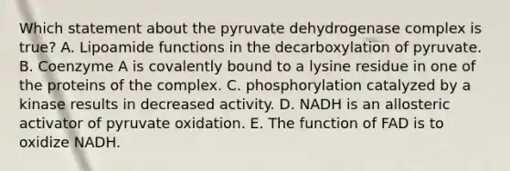 Which statement about the pyruvate dehydrogenase complex is true? A. Lipoamide functions in the decarboxylation of pyruvate. B. Coenzyme A is covalently bound to a lysine residue in one of the proteins of the complex. C. phosphorylation catalyzed by a kinase results in decreased activity. D. NADH is an allosteric activator of pyruvate oxidation. E. The function of FAD is to oxidize NADH.