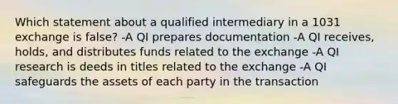 Which statement about a qualified intermediary in a 1031 exchange is false? -A QI prepares documentation -A QI receives, holds, and distributes funds related to the exchange -A QI research is deeds in titles related to the exchange -A QI safeguards the assets of each party in the transaction