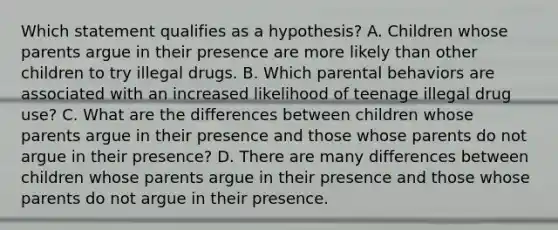 Which statement qualifies as a hypothesis? A. Children whose parents argue in their presence are more likely than other children to try illegal drugs. B. Which parental behaviors are associated with an increased likelihood of teenage illegal drug use? C. What are the differences between children whose parents argue in their presence and those whose parents do not argue in their presence? D. There are many differences between children whose parents argue in their presence and those whose parents do not argue in their presence.