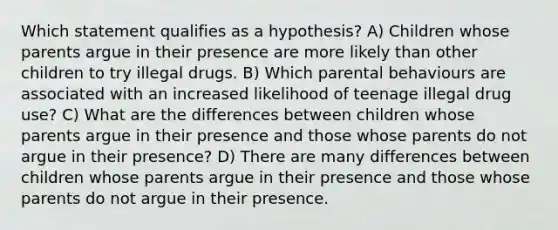 Which statement qualifies as a hypothesis? A) Children whose parents argue in their presence are more likely than other children to try illegal drugs. B) Which parental behaviours are associated with an increased likelihood of teenage illegal drug use? C) What are the differences between children whose parents argue in their presence and those whose parents do not argue in their presence? D) There are many differences between children whose parents argue in their presence and those whose parents do not argue in their presence.