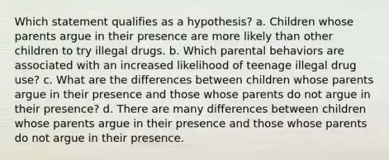 Which statement qualifies as a hypothesis? a. Children whose parents argue in their presence are more likely than other children to try illegal drugs. b. Which parental behaviors are associated with an increased likelihood of teenage illegal drug use? c. What are the differences between children whose parents argue in their presence and those whose parents do not argue in their presence? d. There are many differences between children whose parents argue in their presence and those whose parents do not argue in their presence.