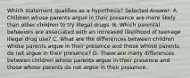 Which statement qualifies as a hypothesis? Selected Answer: A. Children whose parents argue in their presence are more likely than other children to try illegal drugs. B. Which parental behaviors are associated with an increased likelihood of teenage illegal drug use? C. What are the differences between children whose parents argue in their presence and those whose parents do not argue in their presence? D. There are many differences between children whose parents argue in their presence and those whose parents do not argue in their presence.