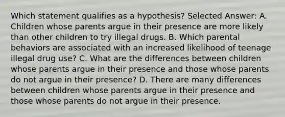 Which statement qualifies as a hypothesis? Selected Answer: A. Children whose parents argue in their presence are more likely than other children to try illegal drugs. B. Which parental behaviors are associated with an increased likelihood of teenage illegal drug use? C. What are the differences between children whose parents argue in their presence and those whose parents do not argue in their presence? D. There are many differences between children whose parents argue in their presence and those whose parents do not argue in their presence.