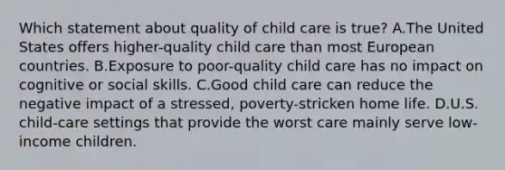 Which statement about quality of child care is true? A.The United States offers higher-quality child care than most European countries. B.Exposure to poor-quality child care has no impact on cognitive or social skills. C.Good child care can reduce the negative impact of a stressed, poverty-stricken home life. D.U.S. child-care settings that provide the worst care mainly serve low-income children.