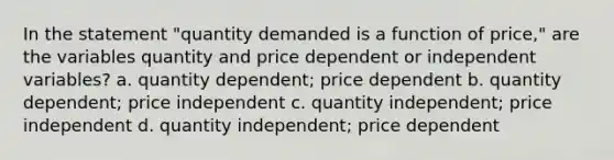 In the statement "quantity demanded is a function of price," are the variables quantity and price dependent or independent variables? a. quantity dependent; price dependent b. quantity dependent; price independent c. quantity independent; price independent d. quantity independent; price dependent