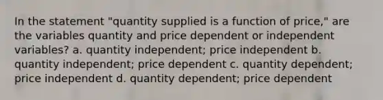 In the statement "quantity supplied is a function of price," are the variables quantity and price dependent or independent variables? a. quantity independent; price independent b. quantity independent; price dependent c. quantity dependent; price independent d. quantity dependent; price dependent