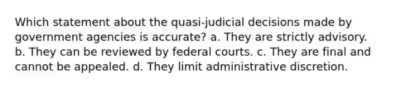 Which statement about the quasi-judicial decisions made by government agencies is accurate? a. They are strictly advisory. b. They can be reviewed by <a href='https://www.questionai.com/knowledge/kzzdxYQ4u6-federal-courts' class='anchor-knowledge'>federal courts</a>. c. They are final and cannot be appealed. d. They limit administrative discretion.