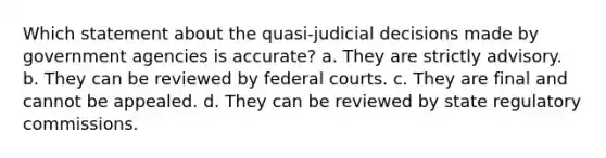 Which statement about the quasi-judicial decisions made by government agencies is accurate? a. They are strictly advisory. b. They can be reviewed by <a href='https://www.questionai.com/knowledge/kzzdxYQ4u6-federal-courts' class='anchor-knowledge'>federal courts</a>. c. They are final and cannot be appealed. d. They can be reviewed by state regulatory commissions.