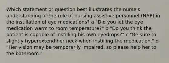 Which statement or question best illustrates the nurse's understanding of the role of nursing assistive personnel (NAP) in the instillation of eye medications? a "Did you let the eye medication warm to room temperature?" b "Do you think the patient is capable of instilling his own eyedrops?" c "Be sure to slightly hyperextend her neck when instilling the medication." d "Her vision may be temporarily impaired, so please help her to the bathroom."