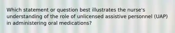 Which statement or question best illustrates the nurse's understanding of the role of unlicensed assistive personnel (UAP) in administering oral medications?