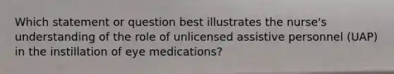 Which statement or question best illustrates the nurse's understanding of the role of unlicensed assistive personnel (UAP) in the instillation of eye medications?