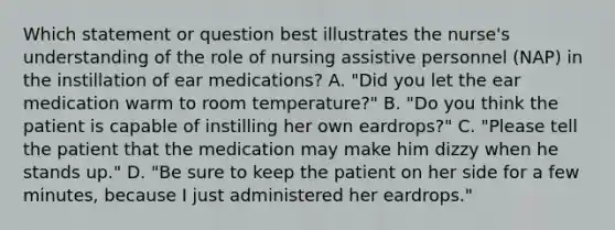 Which statement or question best illustrates the nurse's understanding of the role of nursing assistive personnel (NAP) in the instillation of ear medications? A. "Did you let the ear medication warm to room temperature?" B. "Do you think the patient is capable of instilling her own eardrops?" C. "Please tell the patient that the medication may make him dizzy when he stands up." D. "Be sure to keep the patient on her side for a few minutes, because I just administered her eardrops."