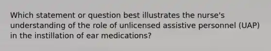 Which statement or question best illustrates the nurse's understanding of the role of unlicensed assistive personnel (UAP) in the instillation of ear medications?