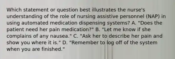 Which statement or question best illustrates the nurse's understanding of the role of nursing assistive personnel (NAP) in using automated medication dispensing systems? A. "Does the patient need her pain medication?" B. "Let me know if she complains of any nausea." C. "Ask her to describe her pain and show you where it is." D. "Remember to log off of the system when you are finished."